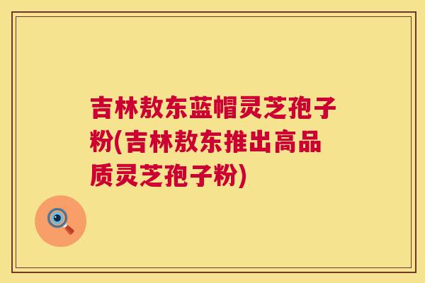 吉林敖东蓝帽灵芝孢子粉(吉林敖东推出高品质灵芝孢子粉) 吉林敖东蓝帽灵芝孢子粉(吉林敖东推出高品质灵芝孢子粉)
