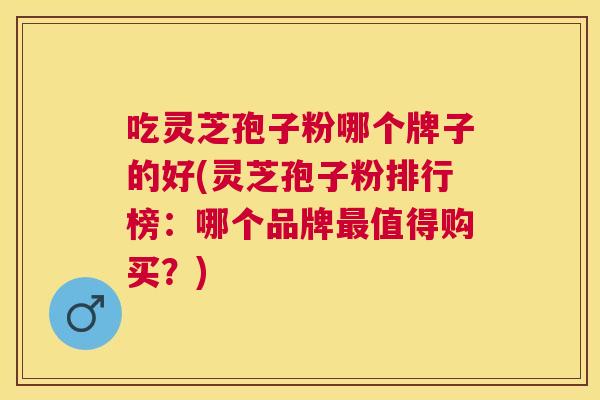 吃灵芝孢子粉哪个牌子的好(灵芝孢子粉排行榜:哪个品牌值得购买?) 吃灵芝孢子粉哪个牌子的好(灵芝孢子粉排行榜:哪个品牌值得购买?)