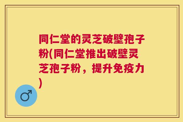 同仁堂的灵芝破壁孢子粉(同仁堂推出破壁灵芝孢子粉，提升免疫力)