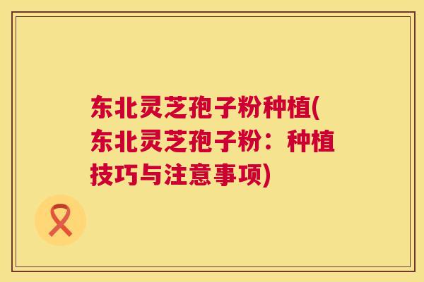 东北灵芝孢子粉种植(东北灵芝孢子粉:种植技巧与注意事项) 东北灵芝孢子粉种植(东北灵芝孢子粉:种植技巧与注意事项)