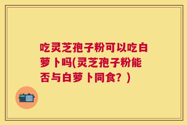 吃灵芝孢子粉可以吃白萝卜吗(灵芝孢子粉能否与白萝卜同食?) 吃灵芝孢子粉可以吃白萝卜吗(灵芝孢子粉能否与白萝卜同食?)