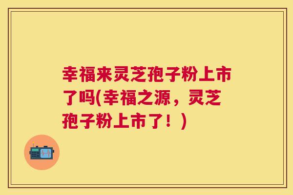 幸福来灵芝孢子粉上市了吗(幸福之源,灵芝孢子粉上市了!) 幸福来灵芝孢子粉上市了吗(幸福之源,灵芝孢子粉上市了!)