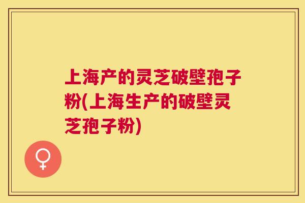 上海产的灵芝破壁孢子粉(上海生产的破壁灵芝孢子粉)