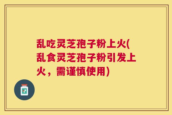 乱吃灵芝孢子粉上火(乱食灵芝孢子粉引发上火,需谨慎使用) 乱吃灵芝孢子粉上火(乱食灵芝孢子粉引发上火,需谨慎使用)