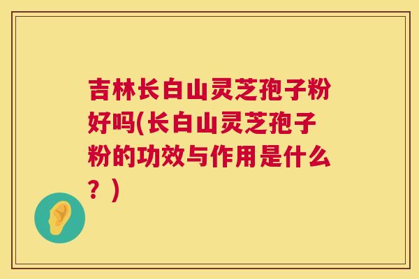 吉林长白山灵芝孢子粉好吗(长白山灵芝孢子粉的功效与作用是什么?) 吉林长白山灵芝孢子粉好吗(长白山灵芝孢子粉的功效与作用是什么?)