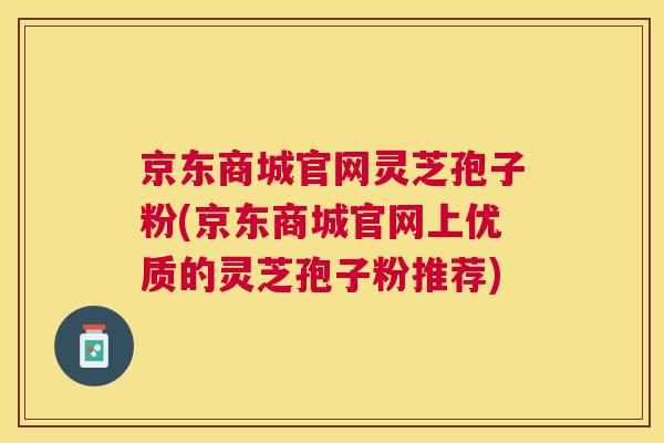 京东商城官网灵芝孢子粉(京东商城官网上优质的灵芝孢子粉推荐) 京东商城官网灵芝孢子粉(京东商城官网上优质的灵芝孢子粉推荐)