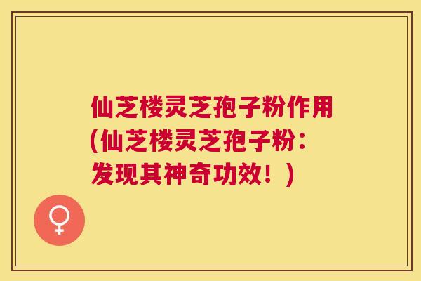 仙芝楼灵芝孢子粉作用(仙芝楼灵芝孢子粉:发现其神奇功效!) 仙芝楼灵芝孢子粉作用(仙芝楼灵芝孢子粉:发现其神奇功效!)