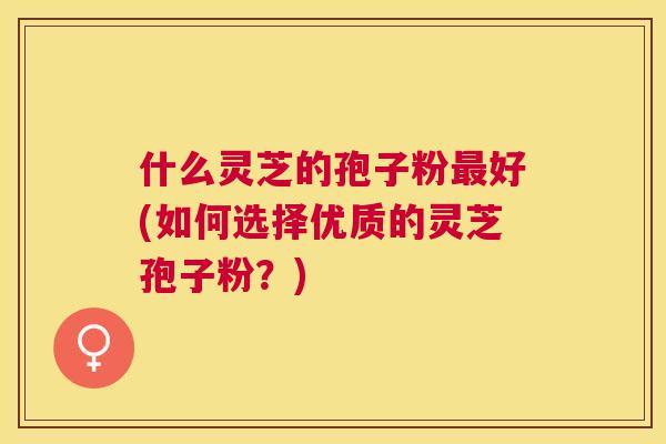 什么灵芝的孢子粉好(如何选择优质的灵芝孢子粉?) 什么灵芝的孢子粉好(如何选择优质的灵芝孢子粉?)