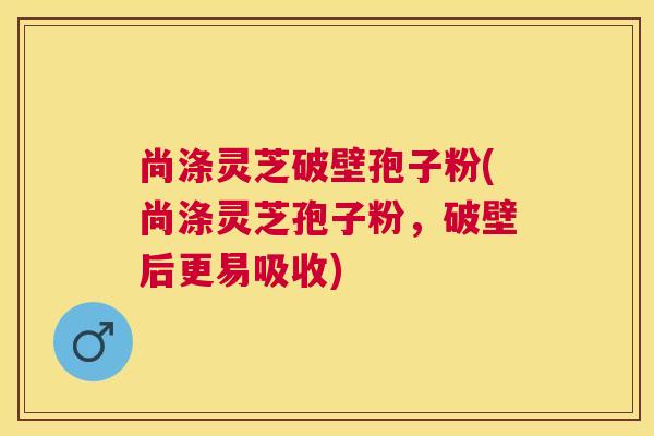 尚涤灵芝破壁孢子粉(尚涤灵芝孢子粉,破壁后更易吸收) 尚涤灵芝破壁孢子粉(尚涤灵芝孢子粉,破壁后更易吸收)