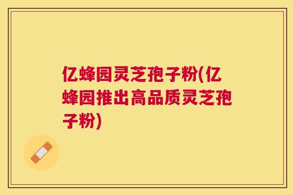 亿蜂园灵芝孢子粉(亿蜂园推出高品质灵芝孢子粉)