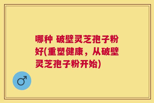 哪种 破壁灵芝孢子粉好(重塑健康,从破壁灵芝孢子粉开始) 哪种 破壁灵芝孢子粉好(重塑健康,从破壁灵芝孢子粉开始)