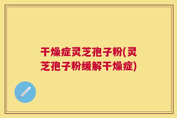 干燥症灵芝孢子粉(灵芝孢子粉缓解干燥症) 干燥症灵芝孢子粉(灵芝孢子粉缓解干燥症)
