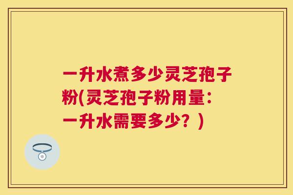 一升水煮多少灵芝孢子粉(灵芝孢子粉用量:一升水需要多少?) 一升水煮多少灵芝孢子粉(灵芝孢子粉用量:一升水需要多少?)