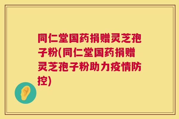 同仁堂国药捐赠灵芝孢子粉(同仁堂国药捐赠灵芝孢子粉助力疫情防控)