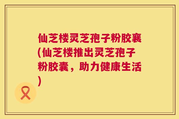 仙芝楼灵芝孢子粉胶襄(仙芝楼推出灵芝孢子粉胶囊,助力健康生活) 仙芝楼灵芝孢子粉胶襄(仙芝楼推出灵芝孢子粉胶囊,助力健康生活)