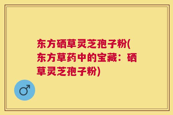 东方硒草灵芝孢子粉(东方草药中的宝藏:硒草灵芝孢子粉) 东方硒草灵芝孢子粉(东方草药中的宝藏:硒草灵芝孢子粉)