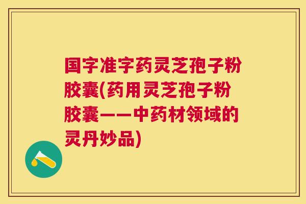国字准字药灵芝孢子粉胶囊(药用灵芝孢子粉胶囊——材领域的灵丹妙品) 国字准字药灵芝孢子粉胶囊(药用灵芝孢子粉胶囊——材领域的灵丹妙品)