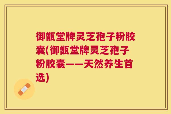 御甑堂牌灵芝孢子粉胶囊(御甑堂牌灵芝孢子粉胶囊——天然养生首选) 御甑堂牌灵芝孢子粉胶囊(御甑堂牌灵芝孢子粉胶囊——天然养生首选)