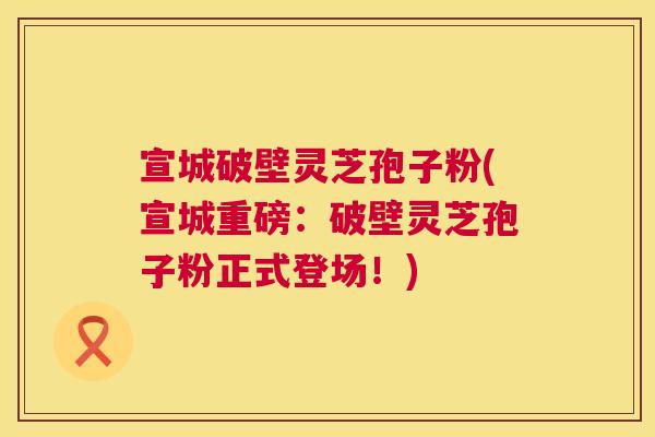 宣城破壁灵芝孢子粉(宣城重磅:破壁灵芝孢子粉正式登场!) 宣城破壁灵芝孢子粉(宣城重磅:破壁灵芝孢子粉正式登场!)