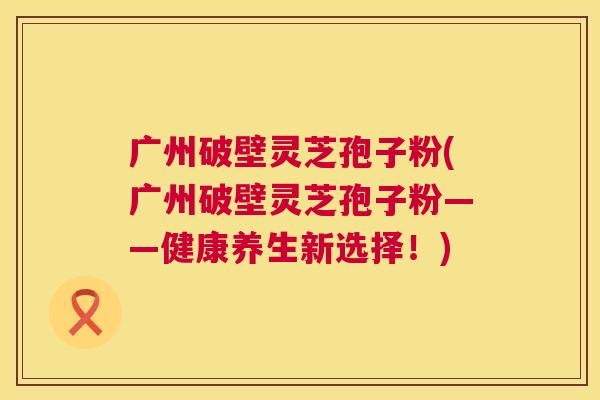 广州破壁灵芝孢子粉(广州破壁灵芝孢子粉——健康养生新选择!) 广州破壁灵芝孢子粉(广州破壁灵芝孢子粉——健康养生新选择!)