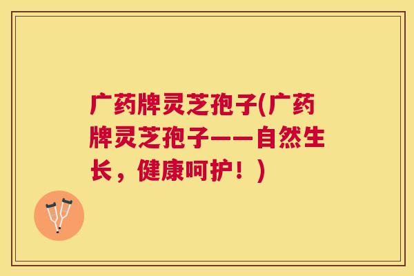 广药牌灵芝孢子(广药牌灵芝孢子——自然生长,健康呵护!) 广药牌灵芝孢子(广药牌灵芝孢子——自然生长,健康呵护!)