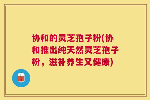 协和的灵芝孢子粉(协和推出纯天然灵芝孢子粉,滋补养生又健康) 协和的灵芝孢子粉(协和推出纯天然灵芝孢子粉,滋补养生又健康)