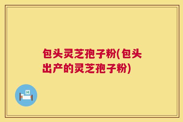 包头灵芝孢子粉(包头出产的灵芝孢子粉) 包头灵芝孢子粉(包头出产的灵芝孢子粉)