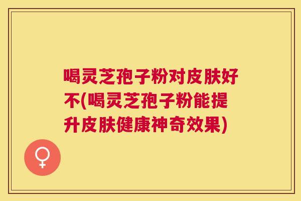 喝灵芝孢子粉对好不(喝灵芝孢子粉能提升健康神奇效果) 喝灵芝孢子粉对好不(喝灵芝孢子粉能提升健康神奇效果)