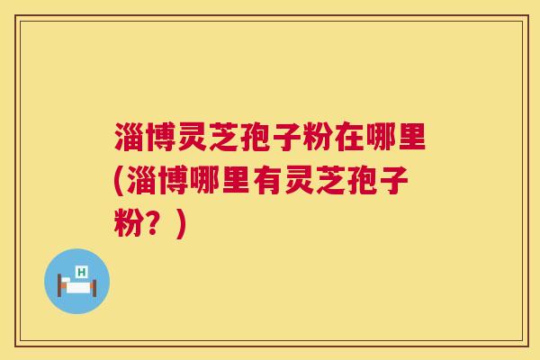 淄博灵芝孢子粉在哪里(淄博哪里有灵芝孢子粉?) 淄博灵芝孢子粉在哪里(淄博哪里有灵芝孢子粉?)