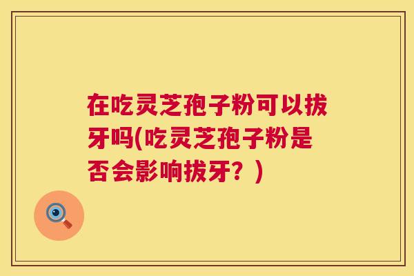 在吃灵芝孢子粉可以拔牙吗(吃灵芝孢子粉是否会影响拔牙?) 在吃灵芝孢子粉可以拔牙吗(吃灵芝孢子粉是否会影响拔牙?)