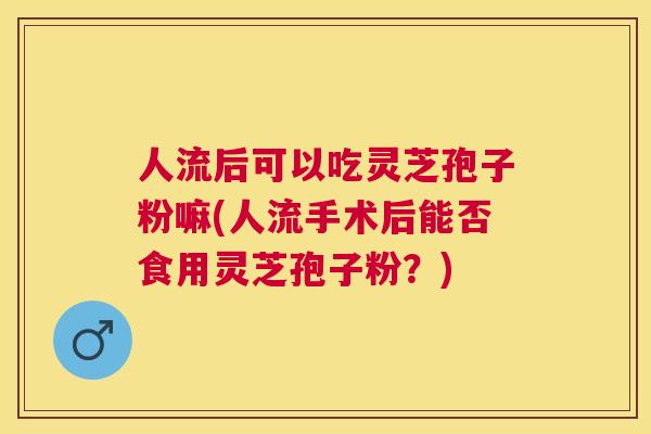 人流后可以吃灵芝孢子粉嘛(人流手术后能否食用灵芝孢子粉?) 人流后可以吃灵芝孢子粉嘛(人流手术后能否食用灵芝孢子粉?)