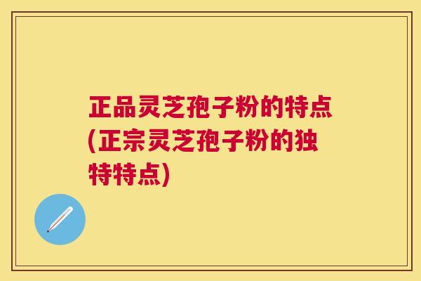 正品灵芝孢子粉的特点(正宗灵芝孢子粉的独特特点) 正品灵芝孢子粉的特点(正宗灵芝孢子粉的独特特点)