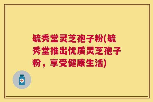 毓秀堂灵芝孢子粉(毓秀堂推出优质灵芝孢子粉,享受健康生活) 毓秀堂灵芝孢子粉(毓秀堂推出优质灵芝孢子粉,享受健康生活)