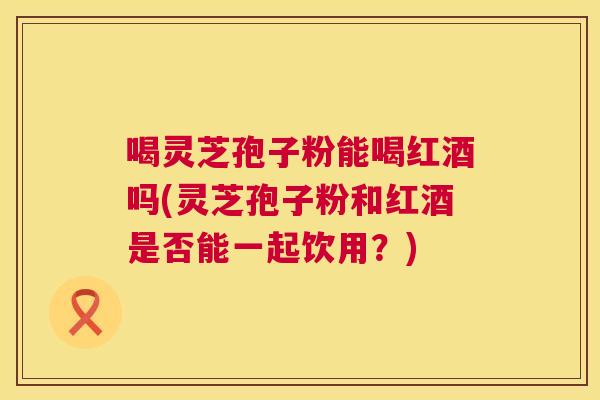 喝灵芝孢子粉能喝红酒吗(灵芝孢子粉和红酒是否能一起饮用?) 喝灵芝孢子粉能喝红酒吗(灵芝孢子粉和红酒是否能一起饮用?)