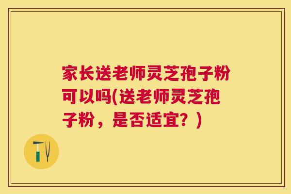 家长送老师灵芝孢子粉可以吗(送老师灵芝孢子粉，是否适宜？)