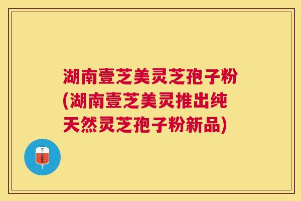 湖南壹芝美灵芝孢子粉(湖南壹芝美灵推出纯天然灵芝孢子粉新品) 湖南壹芝美灵芝孢子粉(湖南壹芝美灵推出纯天然灵芝孢子粉新品)