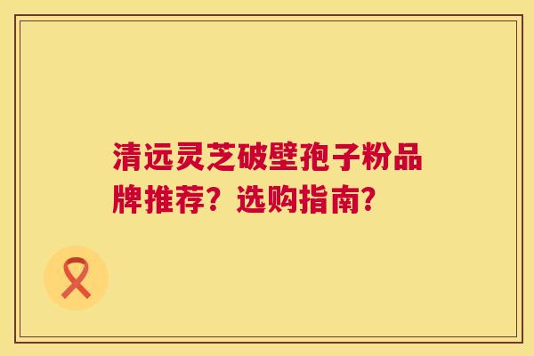 清远灵芝破壁孢子粉品牌推荐?选购指南? 清远灵芝破壁孢子粉品牌推荐?选购指南?