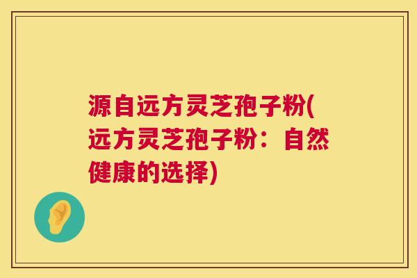 源自远方灵芝孢子粉(远方灵芝孢子粉:自然健康的选择) 源自远方灵芝孢子粉(远方灵芝孢子粉:自然健康的选择)
