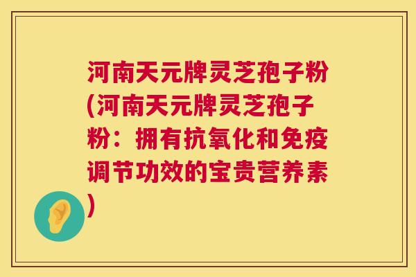 河南天元牌灵芝孢子粉(河南天元牌灵芝孢子粉：拥有和免疫调节功效的宝贵营养素)