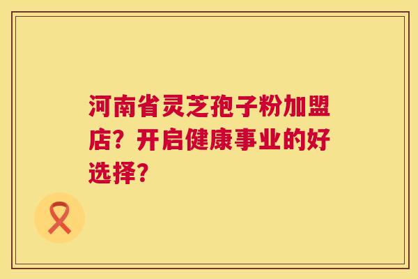 河南省灵芝孢子粉加盟店?开启健康事业的好选择? 河南省灵芝孢子粉加盟店?开启健康事业的好选择?