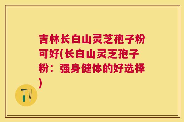 吉林长白山灵芝孢子粉可好(长白山灵芝孢子粉:强身健体的好选择) 吉林长白山灵芝孢子粉可好(长白山灵芝孢子粉:强身健体的好选择)