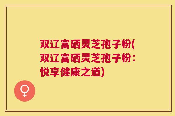 双辽富硒灵芝孢子粉(双辽富硒灵芝孢子粉:悦享健康之道) 双辽富硒灵芝孢子粉(双辽富硒灵芝孢子粉:悦享健康之道)