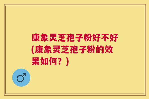 康象灵芝孢子粉好不好(康象灵芝孢子粉的效果如何?) 康象灵芝孢子粉好不好(康象灵芝孢子粉的效果如何?)