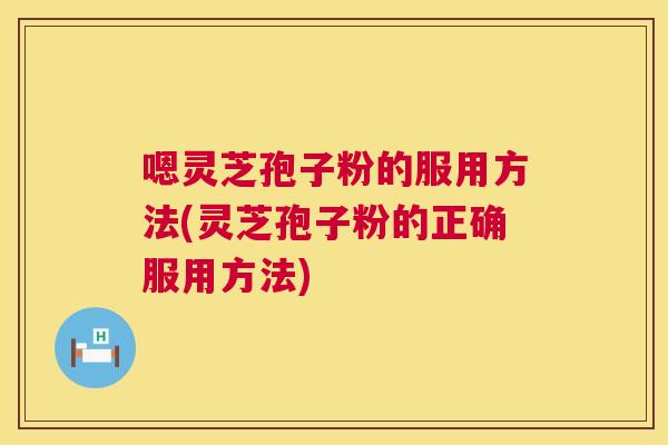 嗯灵芝孢子粉的服用方法(灵芝孢子粉的正确服用方法) 嗯灵芝孢子粉的服用方法(灵芝孢子粉的正确服用方法)
