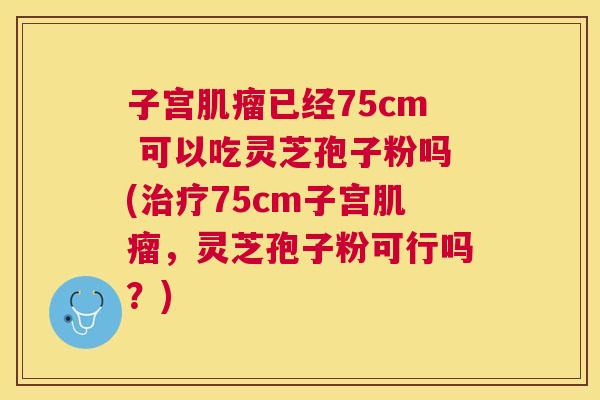 子宫已经75cm 可以吃灵芝孢子粉吗(75cm子宫,灵芝孢子粉可行吗?) 子宫已经75cm 可以吃灵芝孢子粉吗(75cm子宫,灵芝孢子粉可行吗?)