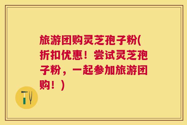 旅游团购灵芝孢子粉(折扣优惠!尝试灵芝孢子粉,一起参加旅游团购!) 旅游团购灵芝孢子粉(折扣优惠!尝试灵芝孢子粉,一起参加旅游团购!)
