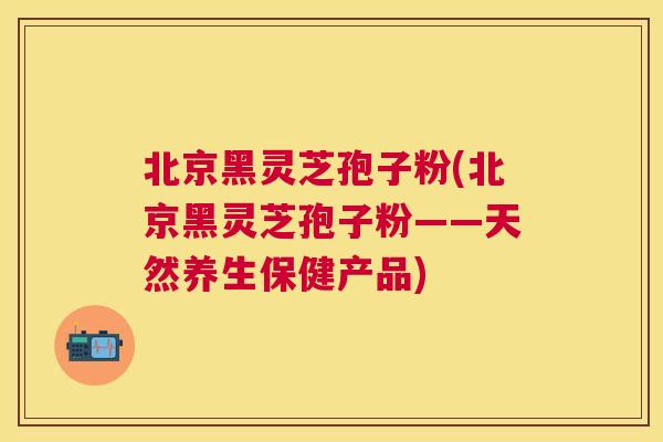 北京黑灵芝孢子粉(北京黑灵芝孢子粉——天然养生保健产品) 北京黑灵芝孢子粉(北京黑灵芝孢子粉——天然养生保健产品)