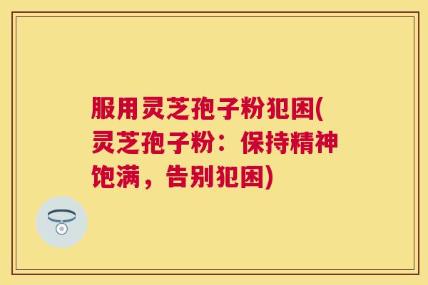 服用灵芝孢子粉犯困(灵芝孢子粉:保持精神饱满,告别犯困) 服用灵芝孢子粉犯困(灵芝孢子粉:保持精神饱满,告别犯困)