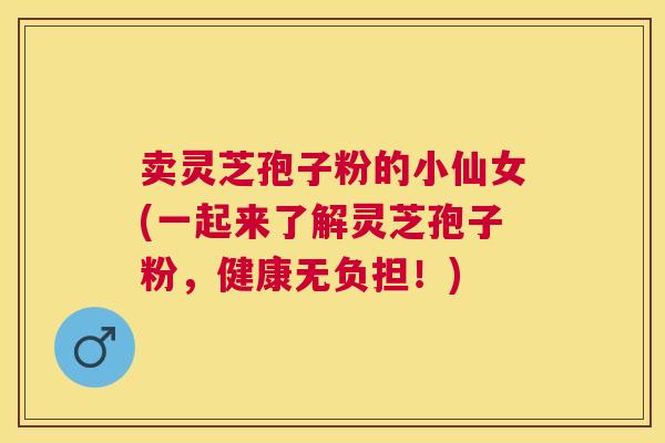 卖灵芝孢子粉的小仙女(一起来了解灵芝孢子粉,健康无负担!) 卖灵芝孢子粉的小仙女(一起来了解灵芝孢子粉,健康无负担!)