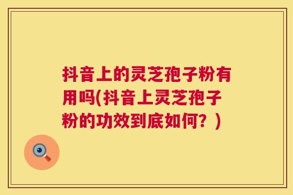 抖音上的灵芝孢子粉有用吗(抖音上灵芝孢子粉的功效到底如何?) 抖音上的灵芝孢子粉有用吗(抖音上灵芝孢子粉的功效到底如何?)